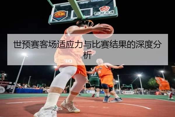 世预赛客场适应力与比赛结果的深度分析