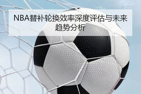 NBA替补轮换效率深度评估与未来趋势分析