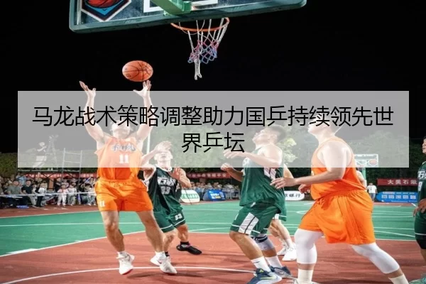 马龙战术策略调整助力国乒持续领先世界乒坛