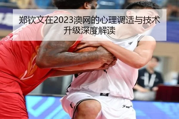 郑钦文在2023澳网的心理调适与技术升级深度解读